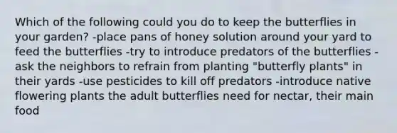 Which of the following could you do to keep the butterflies in your garden? -place pans of honey solution around your yard to feed the butterflies -try to introduce predators of the butterflies -ask the neighbors to refrain from planting "butterfly plants" in their yards -use pesticides to kill off predators -introduce native flowering plants the adult butterflies need for nectar, their main food