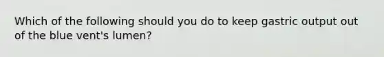 Which of the following should you do to keep gastric output out of the blue vent's lumen?