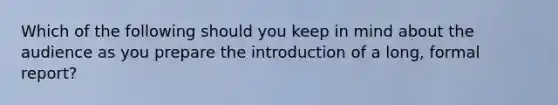 Which of the following should you keep in mind about the audience as you prepare the introduction of a long, formal report?