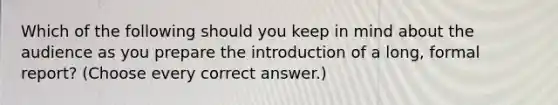 Which of the following should you keep in mind about the audience as you prepare the introduction of a long, formal report? (Choose every correct answer.)