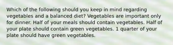 Which of the following should you keep in mind regarding vegetables and a balanced diet? Vegetables are important only for dinner. Half of your meals should contain vegetables. Half of your plate should contain green vegetables. 1 quarter of your plate should have green vegetables.