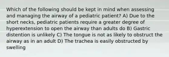 Which of the following should be kept in mind when assessing and managing the airway of a pediatric patient? A) Due to the short necks, pediatric patients require a greater degree of hyperextension to open the airway than adults do B) Gastric distention is unlikely C) The tongue is not as likely to obstruct the airway as in an adult D) The trachea is easily obstructed by swelling