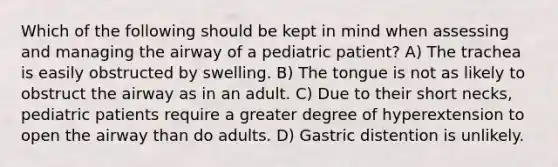 Which of the following should be kept in mind when assessing and managing the airway of a pediatric patient? A) The trachea is easily obstructed by swelling. B) The tongue is not as likely to obstruct the airway as in an adult. C) Due to their short necks, pediatric patients require a greater degree of hyperextension to open the airway than do adults. D) Gastric distention is unlikely.