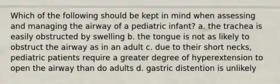 Which of the following should be kept in mind when assessing and managing the airway of a pediatric infant? a. the trachea is easily obstructed by swelling b. the tongue is not as likely to obstruct the airway as in an adult c. due to their short necks, pediatric patients require a greater degree of hyperextension to open the airway than do adults d. gastric distention is unlikely