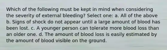 Which of the following must be kept in mind when considering the severity of external bleeding? Select one: a. All of the above b. Signs of shock do not appear until a large amount of blood has been lost. c. A younger person can tolerate more blood loss than an older one. d. The amount of blood loss is easily estimated by the amount of blood visible on the ground.