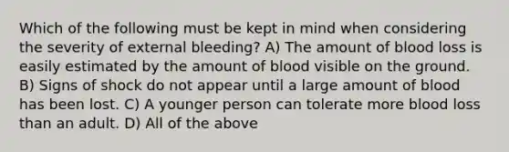 Which of the following must be kept in mind when considering the severity of external bleeding? A) The amount of blood loss is easily estimated by the amount of blood visible on the ground. B) Signs of shock do not appear until a large amount of blood has been lost. C) A younger person can tolerate more blood loss than an adult. D) All of the above