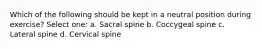 Which of the following should be kept in a neutral position during exercise? Select one: a. Sacral spine b. Coccygeal spine c. Lateral spine d. Cervical spine