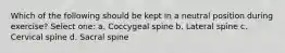 Which of the following should be kept in a neutral position during exercise? Select one: a. Coccygeal spine b. Lateral spine c. Cervical spine d. Sacral spine