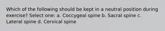 Which of the following should be kept in a neutral position during exercise? Select one: a. Coccygeal spine b. Sacral spine c. Lateral spine d. Cervical spine