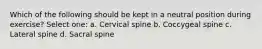 Which of the following should be kept in a neutral position during exercise? Select one: a. Cervical spine b. Coccygeal spine c. Lateral spine d. Sacral spine