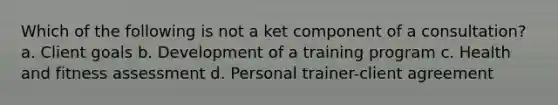 Which of the following is not a ket component of a consultation? a. Client goals b. Development of a training program c. Health and fitness assessment d. Personal trainer-client agreement