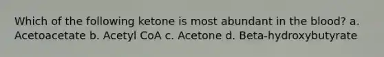 Which of the following ketone is most abundant in the blood? a. Acetoacetate b. Acetyl CoA c. Acetone d. Beta-hydroxybutyrate