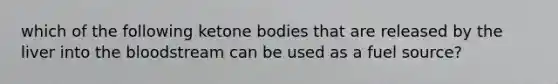 which of the following ketone bodies that are released by the liver into the bloodstream can be used as a fuel source?