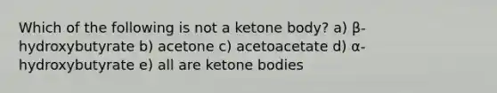 Which of the following is not a ketone body? a) β-hydroxybutyrate b) acetone c) acetoacetate d) α-hydroxybutyrate e) all are ketone bodies