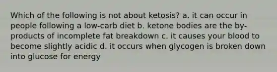 Which of the following is not about ketosis? a. it can occur in people following a low-carb diet b. ketone bodies are the by-products of incomplete fat breakdown c. it causes your blood to become slightly acidic d. it occurs when glycogen is broken down into glucose for energy