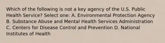 Which of the following is not a key agency of the U.S. Public Health Service? Select one: A. Environmental Protection Agency B. Substance Abuse and Mental Health Services Administration C. Centers for Disease Control and Prevention D. National Institutes of Health