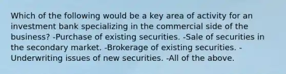 Which of the following would be a key area of activity for an investment bank specializing in the commercial side of the business? -Purchase of existing securities. -Sale of securities in the secondary market. -Brokerage of existing securities. -Underwriting issues of new securities. -All of the above.