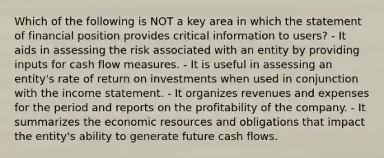 Which of the following is NOT a key area in which the statement of financial position provides critical information to users? - It aids in assessing the risk associated with an entity by providing inputs for cash flow measures. - It is useful in assessing an entity's rate of return on investments when used in conjunction with the income statement. - It organizes revenues and expenses for the period and reports on the profitability of the company. - It summarizes the economic resources and obligations that impact the entity's ability to generate future cash flows.