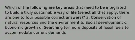 Which of the following are key areas that need to be integrated to build a truly sustainable way of life (select all that apply, there are one to four possible correct answers)? a. Conservation of natural resources and the environment b. Social development c. Economic growth d. Searching for more deposits of fossil fuels to accommodate current demands