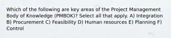 Which of the following are key areas of the Project Management Body of Knowledge (PMBOK)? Select all that apply. A) Integration B) Procurement C) Feasibility D) Human resources E) Planning F) Control