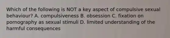 Which of the following is NOT a key aspect of compulsive sexual behaviour? A. compulsiveness B. obsession C. fixation on pornography as sexual stimuli D. limited understanding of the harmful consequences