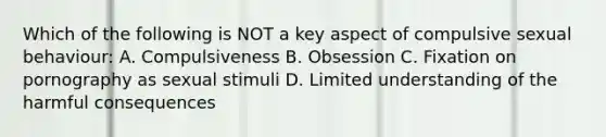 Which of the following is NOT a key aspect of compulsive sexual behaviour: A. Compulsiveness B. Obsession C. Fixation on pornography as sexual stimuli D. Limited understanding of the harmful consequences