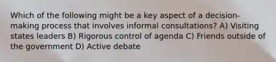 Which of the following might be a key aspect of a decision-making process that involves informal consultations? A) Visiting states leaders B) Rigorous control of agenda C) Friends outside of the government D) Active debate