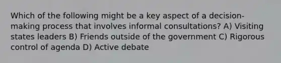 Which of the following might be a key aspect of a decision-making process that involves informal consultations? A) Visiting states leaders B) Friends outside of the government C) Rigorous control of agenda D) Active debate