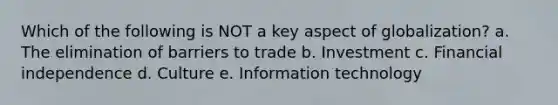 Which of the following is NOT a key aspect of globalization? a. The elimination of barriers to trade b. Investment c. Financial independence d. Culture e. Information technology