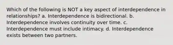 Which of the following is NOT a key aspect of interdependence in relationships? a. Interdependence is bidirectional. b. Interdependence involves continuity over time. c. Interdependence must include intimacy. d. Interdependence exists between two partners.