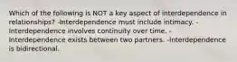 Which of the following is NOT a key aspect of interdependence in relationships? -Interdependence must include intimacy. -Interdependence involves continuity over time. -Interdependence exists between two partners. -Interdependence is bidirectional.