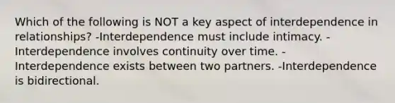 Which of the following is NOT a key aspect of interdependence in relationships? -Interdependence must include intimacy. -Interdependence involves continuity over time. -Interdependence exists between two partners. -Interdependence is bidirectional.