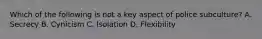 Which of the following is not a key aspect of police subculture? A. Secrecy B. Cynicism C. Isolation D. Flexibility