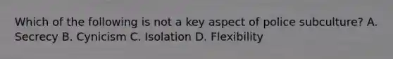 Which of the following is not a key aspect of police subculture? A. Secrecy B. Cynicism C. Isolation D. Flexibility