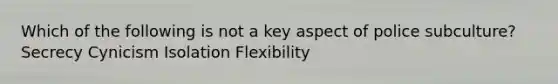 Which of the following is not a key aspect of police subculture? Secrecy Cynicism Isolation Flexibility