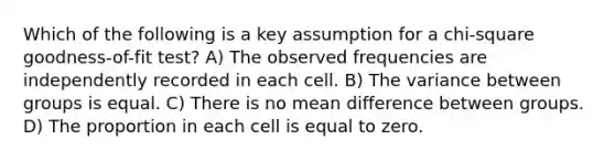 Which of the following is a key assumption for a chi-square goodness-of-fit test? A) The observed frequencies are independently recorded in each cell. B) The variance between groups is equal. C) There is no mean difference between groups. D) The proportion in each cell is equal to zero.