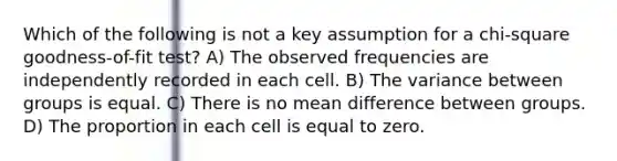 Which of the following is not a key assumption for a chi-square goodness-of-fit test? A) The observed frequencies are independently recorded in each cell. B) The variance between groups is equal. C) There is no mean difference between groups. D) The proportion in each cell is equal to zero.