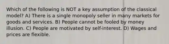 Which of the following is NOT a key assumption of the classical model? A) There is a single monopoly seller in many markets for goods and services. B) People cannot be fooled by money illusion. C) People are motivated by self-interest. D) Wages and prices are flexible.