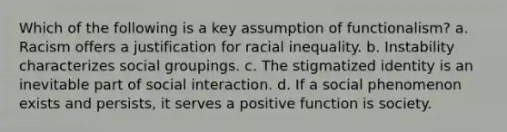 Which of the following is a key assumption of functionalism? a. Racism offers a justification for racial inequality. b. Instability characterizes social groupings. c. The stigmatized identity is an inevitable part of social interaction. d. If a social phenomenon exists and persists, it serves a positive function is society.