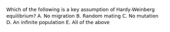 Which of the following is a key assumption of Hardy-Weinberg equilibrium? A. No migration B. Random mating C. No mutation D. An infinite population E. All of the above