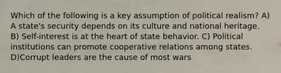 Which of the following is a key assumption of political realism? A) A state's security depends on its culture and national heritage. B) Self-interest is at the heart of state behavior. C) Political institutions can promote cooperative relations among states. D)Corrupt leaders are the cause of most wars