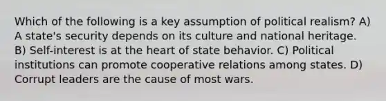 Which of the following is a key assumption of political realism? A) A state's security depends on its culture and national heritage. B) Self-interest is at the heart of state behavior. C) Political institutions can promote cooperative relations among states. D) Corrupt leaders are the cause of most wars.