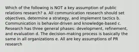 Which of the following is NOT a key assumption of public relations research? a. All communication research should set objectives, determine a strategy, and implement tactics b. Communication is behavior-driven and knowledge-based c. Research has three general phases: development, refinement, and evaluation d. The decision-making process is basically the same in all organizations e. All are key assumptions of PR research