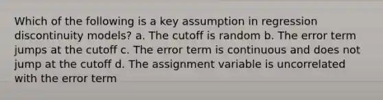 Which of the following is a key assumption in regression discontinuity models? a. The cutoff is random b. The error term jumps at the cutoff c. The error term is continuous and does not jump at the cutoff d. The assignment variable is uncorrelated with the error term