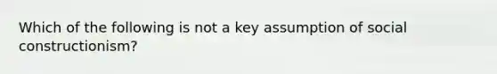 Which of the following is not a key assumption of social constructionism?