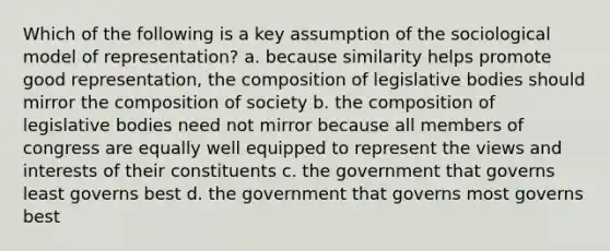 Which of the following is a key assumption of the sociological model of representation? a. because similarity helps promote good representation, the composition of legislative bodies should mirror the composition of society b. the composition of legislative bodies need not mirror because all members of congress are equally well equipped to represent the views and interests of their constituents c. the government that governs least governs best d. the government that governs most governs best