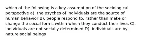 which of the following is a key assumption of the sociological perspective a). the psyches of individuals are the source of human behavior B). people respond to, rather than make or change the social forms within which they conduct their lives C). individuals are not socially determined D). individuals are by nature social beings