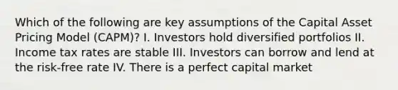 Which of the following are key assumptions of the Capital Asset Pricing Model (CAPM)? I. Investors hold diversified portfolios II. Income tax rates are stable III. Investors can borrow and lend at the risk-free rate IV. There is a perfect capital market