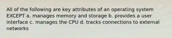 All of the following are key attributes of an operating system EXCEPT a. manages memory and storage b. provides a user interface c. manages the CPU d. tracks connections to external networks