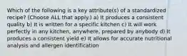 Which of the following is a key attribute(s) of a standardized recipe? (Choose ALL that apply.) a) It produces a consistent quality b) It is written for a specific kitchen c) It will work perfectly in any kitchen, anywhere, prepared by anybody d) It produces a consistent yield e) It allows for accurate nutritional analysis and allergen identification